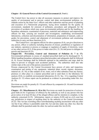 Chapter - II: General Powers of the Central Government (S. 3 to 6 ):
The Central Govt. has power to take all necessary measures to protect and improve the
quality of environment and to prevent, control and abate environmental pollution, co-
ordinate action by the State Govt. officers and other authorities and has power of planning
and execution of a Nationwide programme, laying down standards for the quality of
environment, standards for emission of pollutants, procedures and safeguards for the
prevention of accidents which may cause environmental pollution and for the handling of
hazardous substances, examination of processes, materials and substances and empowering
officers for that, carrying out research and investigation, establishing environmental
laboratories, collection and dissemination of information, preparation of manuals, codes or
guides for prevention, control and abatement of environment pollution and constituting
authorities to carry out these functions (S.3).
The Central Govt. can appoint officers for above purposes (S.4), can give directions to
any person, officer or authority including direction of closure, prohibition or regulation of
any industry, operation or process or stoppage or regulation of supply of electricity, water
or any other service (S.5). It has power to make rules (S.6, 25, 26) and power to delegate its
powers and functions (S.23).
Chapter-III: Prevention, Control and Abatement of Pollution (S. 7 to 17):
Environmental pollutants in excess of .standard prescribed shall not be discharged (S. 7).
While handling hazardous substance prescribed procedure and safeguards shall be followed
(S. 8). Excess discharge shall be forthwith reported to the authorities and steps shall be
taken to prevent or mitigate such accidental pollution. The authorities shall also take
similar steps at the cost of the person concerned (S. 9).
Persons empowered by the Central Government have powers of entry and inspection,
examination and testing of any equipment, industrial plant, record, register, document,
material etc. (S. 10), to take samples of air, water, soil or other substance from any factory,
premises or other place in a manner prescribed and to send them to the laboratory for
analysis (S.ll), to establish environmental laboratories (S.12). Sec. 14 is regarding Central
Analysts (S. 13) whose report can be produced as evidence in proceeding under this Act,
(S. 14).
Provisions are made for penalty (S. 15) and offences by companies (S. 16) and Government
Departments (S. 17).
Chapter - IV: Miscellaneous (S. 18 to 26): Provisions are made for protection of action in
good faith (S.18). Cognizance of offences by the authority as well as any person who has
given notice of at least 60 days of the alleged offence and his intention to complain, to the
authority concerned (S.19). Information, reports or returns (S.20) and no civil court has
any jurisdiction in respect of anything done by the authority or the Central Government
(S.22). This Act has overriding effect notwithstanding anything inconsistent with any other
Act but if any offence is punishable under this Act and also under any other Act, then the
offender shall be punished under the other Act and not under this Act (S.24).
 