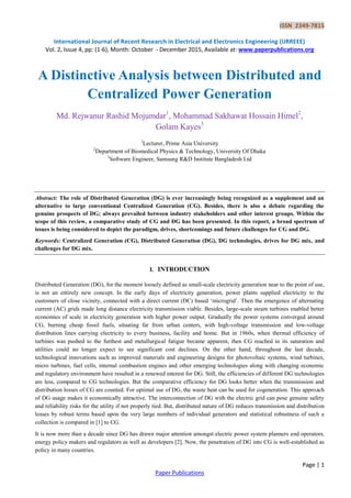 ISSN 2349-7815
International Journal of Recent Research in Electrical and Electronics Engineering (IJRREEE)
Vol. 2, Issue 4, pp: (1-6), Month: October - December 2015, Available at: www.paperpublications.org
Page | 1
Paper Publications
A Distinctive Analysis between Distributed and
Centralized Power Generation
Md. Rejwanur Rashid Mojumdar1
, Mohammad Sakhawat Hossain Himel2
,
Golam Kayes3
1
Lecturer, Prime Asia University
2
Department of Biomedical Physics & Technology, University Of Dhaka
3
Software Engineer, Samsung R&D Institute Bangladesh Ltd
Abstract: The role of Distributed Generation (DG) is ever increasingly being recognized as a supplement and an
alternative to large conventional Centralized Generation (CG). Besides, there is also a debate regarding the
genuine prospects of DG; always prevailed between industry stakeholders and other interest groups. Within the
scope of this review, a comparative study of CG and DG has been presented. In this report, a broad spectrum of
issues is being considered to depict the paradigm, drives, shortcomings and future challenges for CG and DG.
Keywords: Centralized Generation (CG), Distributed Generation (DG), DG technologies, drives for DG mix, and
challenges for DG mix.
I. INTRODUCTION
Distributed Generation (DG), for the moment loosely defined as small-scale electricity generation near to the point of use,
is not an entirely new concept. In the early days of electricity generation, power plants supplied electricity to the
customers of close vicinity, connected with a direct current (DC) based „microgrid‟. Then the emergence of alternating
current (AC) grids made long distance electricity transmission viable. Besides, large-scale steam turbines enabled better
economies of scale in electricity generation with higher power output. Gradually the power systems converged around
CG, burning cheap fossil fuels, situating far from urban centers, with high-voltage transmission and low-voltage
distribution lines carrying electricity to every business, facility and home. But in 1960s, when thermal efficiency of
turbines was pushed to the furthest and metallurgical fatigue became apparent, then CG reached to its saturation and
utilities could no longer expect to see significant cost declines. On the other hand, throughout the last decade,
technological innovations such as improved materials and engineering designs for photovoltaic systems, wind turbines,
micro turbines, fuel cells, internal combustion engines and other emerging technologies along with changing economic
and regulatory environment have resulted in a renewed interest for DG. Still, the efficiencies of different DG technologies
are less, compared to CG technologies. But the comparative efficiency for DG looks better when the transmission and
distribution losses of CG are counted. For optimal use of DG, the waste heat can be used for cogeneration. This approach
of DG usage makes it economically attractive. The interconnection of DG with the electric grid can pose genuine safety
and reliability risks for the utility if not properly tied. But, distributed nature of DG reduces transmission and distribution
losses by robust terms based upon the very large numbers of individual generators and statistical robustness of such a
collection is compared in [1] to CG.
It is now more than a decade since DG has drawn major attention amongst electric power system planners and operators,
energy policy makers and regulators as well as developers [2]. Now, the penetration of DG into CG is well-established as
policy in many countries.
 