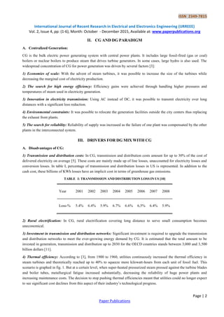 ISSN 2349-7815
International Journal of Recent Research in Electrical and Electronics Engineering (IJRREEE)
Vol. 2, Issue 4, pp: (1-6), Month: October - December 2015, Available at: www.paperpublications.org
Page | 2
Paper Publications
II. CG AND DG PARADIGM
A. Centralized Generation:
CG is the bulk electric power generating system with central power plants. It includes large fossil-fired (gas or coal)
boilers or nuclear boilers to produce steam that drives turbine generators. In some cases, large hydro is also used. The
widespread concentration of CG for power generation was driven by several factors [3]:
1) Economies of scale: With the advent of steam turbines, it was possible to increase the size of the turbines while
decreasing the marginal cost of electricity production.
2) The search for high energy efficiency: Efficiency gains were achieved through handling higher pressures and
temperatures of steam used in electricity generation.
3) Innovation in electricity transmission: Using AC instead of DC, it was possible to transmit electricity over long
distances with a significant loss reduction.
4) Environmental constraints: It was possible to relocate the generation facilities outside the city centers thus replacing
the exhaust from plants.
5) The search for reliability: Reliability of supply was increased as the failure of one plant was compensated by the other
plants in the interconnected system.
III. DRIVERS FOR DG MIX WITH CG
A. Disadvantages of CG:
1) Transmission and distribution costs: In CG, transmission and distribution costs amount for up to 30% of the cost of
delivered electricity on average [5]. These costs are mainly made up of line losses, unaccounted for electricity losses and
conversion losses. In table I, percentage of transmission and distribution losses in US is represented. In addition to the
cash cost, these billions of KWh losses have an implicit cost in terms of greenhouse gas emissions.
TABLE I: TRANSMISSION AND DISTRIBUTION LOSS IN US [10]
Year 2001 2002 2003 2004 2005 2006 2007 2008
Loss-% 5.4% 6.4% 5.9% 6.7% 6.6% 6,5% 6.4% 5.9%
2) Rural electrification: In CG, rural electrification covering long distance to serve small consumption becomes
uneconomical.
3) Investment in transmission and distribution networks: Significant investment is required to upgrade the transmission
and distribution networks to meet the ever-growing energy demand by CG. It is estimated that the total amount to be
invested in generation, transmission and distribution up to 2030 for the OECD countries stands between 3,000 and 3,500
billion dollars [11].
4) Thermal efficiency: According to [3], from 1900 to 1960, utilities continuously increased the thermal efficiency in
steam turbines and theoretically reached up to 40% to squeeze more kilowatt-hours from each unit of fossil fuel. This
scenario is graphed in fig. 1. But at a certain level, when super-heated pressurized steam pressed against the turbine blades
and boiler tubes, metallurgical fatigue increased substantially, decreasing the reliability of huge power plants and
increasing maintenance costs. The decision to stop pushing thermal efficiencies meant that utilities could no longer expect
to see significant cost declines from this aspect of their industry‟s technological progress.
 