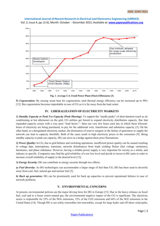 ISSN 2349-7815
International Journal of Recent Research in Electrical and Electronics Engineering (IJRREEE)
Vol. 2, Issue 4, pp: (1-6), Month: October - December 2015, Available at: www.paperpublications.org
Page | 3
Paper Publications
Fig. 1. Average U.S. Fossil Power Plant (Fleet) Efficiencies [3]
5) Cogeneration: By reusing waste heat for cogeneration, total thermal energy efficiency can be increased up to 90%
[12]. But cogeneration becomes improbable in case of CG as it is far away from the load center.
IV. LIBERALIZATION OF ELECTRICITY MARKETS
1) Standby Capacity or Peak Use Capacity (Peak Shaving): To support the “needle peaks” of short duration (such as air
conditioning at hot afternoon) on the grid, CG utilities get forced to expand electricity distribution capacity. But that
expanded capacity comes with a very poor “load factor,”– there are very few hours each day in which those kilowatt-
hours of electricity are being purchased, to pay for the additional wire, transformer and substation capacity [3]. On the
other hand, in a deregulated electricity market, the diminution of reserve margins or the failure of generators to supply the
network can lead to capacity shortfalls. Both of the cases result in high electricity prices to the consumers [9]. Being
standby capacity or peak use capacity, DG can serve as a hedge against these price fluctuations.
2) Power Quality: In CG, due to grid failures and switching operations, insufficient power quality can be caused resulting
in voltage dips, interruptions, transients, network disturbances from loads yielding flicker (fast voltage variations),
harmonics, and phase imbalance. However, having a reliable power supply is very important for society as a whole, and
industry in specific. Companies may find the grid reliability of a too low level and decide to invest in DG units in order to
increase overall reliability of supply to the desired level [13].
3) Energy Security: DG can contribute to energy security through two effects:
a) Fuel diversity: As DG technologies can accommodate a larger range of fuel than CG; DG has been used to diversify
away from coal, fuel, natural gas and nuclear fuel [5].
b) Back up generation: DG can be prominently used for back up capacities to prevent operational failures in case of
network problems.
V. ENVIRONMENTAL CONCERNS
At present, environmental policies are the major driving force for DG in Europe [13]. Due to the heavy reliance on fossil
fuel, coal and to a lesser extent natural gas, the environmental negative impact of the CG is significant. The electricity
sector is responsible for 25% of the NOx emissions, 33% of the CO2 emissions and 66% of the SO2 emissions in the
United States [14]. Though DG is not solely renewables but renewables, except for large hydro and off-shore wind parks,
 