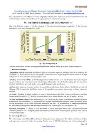 ISSN 2349-7815
International Journal of Recent Research in Electrical and Electronics Engineering (IJRREEE)
Vol. 2, Issue 4, pp: (1-6), Month: October - December 2015, Available at: www.paperpublications.org
Page | 4
Paper Publications
have a decentralized nature. DG can be used to mitigate the impact in terms of emissions associated with transmission and
distribution losses and to increase efficiency through cogeneration and renewable energy.
VI. THE TREND AND CHALLENGES OF DG MIX WITH CG
Due to the definition variance of DG, the estimation of DG penetration also becomes complicated. In fig. 2, certain
estimation is given which shows positive trends.
Fig. 2. DG market growth [20]
With this positive trend there are also many challenges that DG is facing to keep up the pace. Main challenges are:
A. Technical challenges:
1) Equipment capacity: Adding DG at distribution grid can significantly impact the amount of power to be handled by the
equipments. As in case of excess power, especially the transformers should support the power to flow towards to the high
voltage network to be directed to other consumption areas.
2) Voltage and current stability: As distributed generators will be switched on or off, short term abnormal voltage or
current oscillation may occur and result to a destabilizing effect on the network. Besides, adding DG above a certain
threshold at distribution grid might tend to increase grid voltage above the specifications.
3) Protection: Additional protection systems are required to avoid internal faults, defective distributed network and
islanding [15]. It requires the distribution system to be upgraded, as protection systems may no longer operate as
designed.
4) Ancillary Services: To adjust production in case of demand surge and to hold voltage control devices, ancillary
services are still provided by CG. With the increment of share in the power, DG must also provide ancillary services.
5) Active Distribution Networks: The integration of DG on a large scale will require the distribution network to be active
to manage the flow coming from CG, forecast the levels of output from distributed generators, collect information, devise
start-up procedures in case of system failures and automate in real time. This increased level of complexity will require
the development of management and control procedures necessary to ensure quick and safe operation [16].
6) Virtual power plant: DG require to adopt the concept of virtual power plant which is the coordination of several
distributed generators with a strong integration of information, communication and management systems in order to act as
an integrated plant [17].
B. Cost competitiveness:
On a pure cost per kilowatt basis, DG is clearly not the cheapest source of generation. But reduction of transmission loss
and cogeneration opportunity makes it interesting. Besides some of the DG technologies are not matured enough to
 