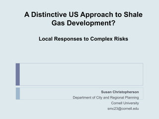 A Distinctive US Approach to Shale
Gas Development?
Local Responses to Complex Risks
Susan Christopherson
Department of City and Regional Planning
Cornell University
smc23@cornell.edu
 