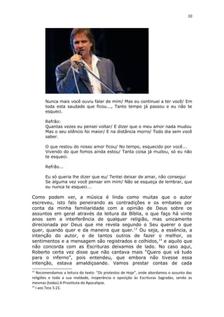 10
Nunca mais você ouviu falar de mim/ Mas eu continuei a ter você/ Em
toda esta saudade que ficou..., Tanto tempo já passou e eu não te
esqueci.
Refrão:
Quantas vezes eu pensei voltar/ E dizer que o meu amor nada mudou
Mas o seu silêncio foi maior/ E na distância morro/ Todo dia sem você
saber.
O que restou do nosso amor ficou/ No tempo, esquecido por você...
Vivendo do que fomos ainda estou/ Tanta coisa já mudou, só eu não
te esqueci.
Refrão...
Eu só queria lhe dizer que eu/ Tentei deixar de amar, não consegui
Se alguma vez você pensar em mim/ Não se esqueça de lembrar, que
eu nunca te esqueci...
Como podem ver, a música é linda como muitas que o autor
escreveu, isto falo peneirando as contradições e os embates por
conta da minha familiaridade com a opinião de Deus sobre os
assuntos em geral através da leitura da Bíblia, o que faço há vinte
anos sem a interferência de qualquer religião, mas unicamente
direcionada por Deus que me revela segundo o Seu querer o que
quer, quando quer e da maneira que quer.13
Ou seja, a essência, a
intenção do autor, e de tantos outros de fazer o melhor, os
sentimentos e a mensagem são registrados e colhidos,14
e aquilo que
não concorda com as Escrituras deixamos de lado. No caso aqui,
Roberto certa vez disse que não cantava mais “Quero que vá tudo
para o inferno”, pois entendeu, que embora não tivesse essa
intenção, estava amaldiçoando. Vamos prestar contas de cada
13
Recomendamos a leitura do texto: “Os protestos de Hoje”, onde abordamos o assunto das
religiões e toda a sua maldade, inoperância e oposição às Escrituras Sagradas, sendo as
mesmas (todas) A Prostituta do Apocalipse.
14
I aos Tess 5:21.
 