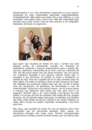 13
desarticulando a sua vida sentimental, destruindo os seus sonhos,
avançando em sexo, maternidade, depressão, responsabilidades,
antecipadamente. Não sabem que jogam fora a sua infância, e a sua
juventude; nem sabem mais o que é isso. Não têm maturidade para
perceber que comer muito e fora de hora provoca a má indigestão,
obesidade, disfunção no organismo.
Que pena! Que saudade do tempo em que o namoro era para
estarem juntos, se conhecendo, vivendo um momento de
expectativa, juntando o enxoval, preparando-se para o grande dia,
que era, realmente, maravilhoso de se viver, uma lua, realmente de
mel. Faz tão pouco tempo que isto ainda acontecia, que nos parece
um verdadeiro pesadelo o que estamos vivendo nestes dias. A
sensação é que dormimos no período de antes e acordamos no
período de hoje. Fica-nos o espanto de ver os dias correrem cada vez
mais rápido, em todos os sentidos, como se esta comida já nos fosse
tão indigesta que queremos acabar logo com ela. Já não é tempo
mais de romantismo, de gentilezas, de feminilidade e nem de
masculinidade. Causa-nos uma grande tristeza ver os nossos jovens
e crianças que perderam este tempo que não volta mais e se
enganam “ficando” aqui e ali, como manda o tal figurino da tribo
global. E ai do que sair fora do contexto! Este estará de fora, expulso
do grupo. Só vai suportar pagar este preço, os valentes, que também
são raros neste tempo de poucos valentes e de muitos espertos ou
robôs. Não é tempo de caráter, dignidade, honestidade... isso ficou
para trás.
Meu Deus, que saudade do tempo em que as palavras eram mais
importantes que um documento assinado! Hoje, sequer um
documento assinado vale muita coisa. Ficamos impressionados
quando lemos na Bíblia, escrita há tanto tempo, que nos últimos dias
 