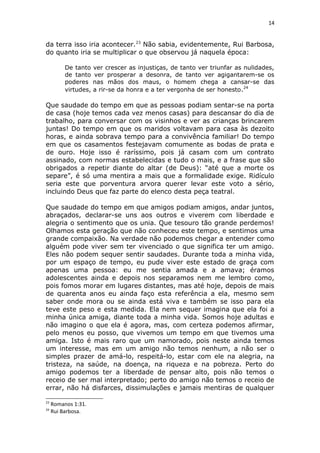 14
da terra isso iria acontecer.23
Não sabia, evidentemente, Rui Barbosa,
do quanto iria se multiplicar o que observou já naquela época:
De tanto ver crescer as injustiças, de tanto ver triunfar as nulidades,
de tanto ver prosperar a desonra, de tanto ver agigantarem-se os
poderes nas mãos dos maus, o homem chega a cansar-se das
virtudes, a rir-se da honra e a ter vergonha de ser honesto.24
Que saudade do tempo em que as pessoas podiam sentar-se na porta
de casa (hoje temos cada vez menos casas) para descansar do dia de
trabalho, para conversar com os visinhos e ver as crianças brincarem
juntas! Do tempo em que os maridos voltavam para casa às dezoito
horas, e ainda sobrava tempo para a convivência familiar! Do tempo
em que os casamentos festejavam comumente as bodas de prata e
de ouro. Hoje isso é raríssimo, pois já casam com um contrato
assinado, com normas estabelecidas e tudo o mais, e a frase que são
obrigados a repetir diante do altar (de Deus): “até que a morte os
separe”, é só uma mentira a mais que a formalidade exige. Ridículo
seria este que porventura arvora querer levar este voto a sério,
incluindo Deus que faz parte do elenco desta peça teatral.
Que saudade do tempo em que amigos podiam amigos, andar juntos,
abraçados, declarar-se uns aos outros e viverem com liberdade e
alegria o sentimento que os unia. Que tesouro tão grande perdemos!
Olhamos esta geração que não conheceu este tempo, e sentimos uma
grande compaixão. Na verdade não podemos chegar a entender como
alguém pode viver sem ter vivenciado o que significa ter um amigo.
Eles não podem sequer sentir saudades. Durante toda a minha vida,
por um espaço de tempo, eu pude viver este estado de graça com
apenas uma pessoa: eu me sentia amada e a amava; éramos
adolescentes ainda e depois nos separamos nem me lembro como,
pois fomos morar em lugares distantes, mas até hoje, depois de mais
de quarenta anos eu ainda faço esta referência a ela, mesmo sem
saber onde mora ou se ainda está viva e também se isso para ela
teve este peso e esta medida. Ela nem sequer imagina que ela foi a
minha única amiga, diante toda a minha vida. Somos hoje adultas e
não imagino o que ela é agora, mas, com certeza podemos afirmar,
pelo menos eu posso, que vivemos um tempo em que tivemos uma
amiga. Isto é mais raro que um namorado, pois neste ainda temos
um interesse, mas em um amigo não temos nenhum, a não ser o
simples prazer de amá-lo, respeitá-lo, estar com ele na alegria, na
tristeza, na saúde, na doença, na riqueza e na pobreza. Perto do
amigo podemos ter a liberdade de pensar alto, pois não temos o
receio de ser mal interpretado; perto do amigo não temos o receio de
errar, não há disfarces, dissimulações e jamais mentiras de qualquer
23
Romanos 1:31.
24
Rui Barbosa.
 