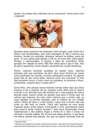 15
quilate. Os amigos são unânimes, de um só parecer. Como isso é raro
e especial!
Quantas vezes ousamos nos expressar como amigos, zelar como tal e
somos mal interpretados, pois esta linguagem já não é comum aos
homens, feridos em profusão, amargos, sempre na defesa, secos de
amor. O ouro passa pela pessoa e ela os vê como lata enferrujada.
Perdem a oportunidade. É grande a falta de consciência desta
geração em relação ao tema. Não têm olhos para o que é real, mas
só para a aparência, como manda o dicionário do mundo tenebroso.
Porém, estamos sentindo saudades do oposto disso, estamos
tomados pelo que aconteceu de bom. Que coisa! Embora as coisas
ruins aconteçam de montão, as boas sobrepujam sempre. Se alguém
ainda não se deu conta disso, observe como isso acontece! O mau
não prevalece nunca, e tudo o que nos acontece, se amamos a Deus,
juntamente, coopera para o nosso bem!25
Certa feita, uma pessoa estava falando comigo sobre algo que Deus
mostrou a ela a respeito de um impasse muito difícil que eu estava
vivendo, e eu, afirmava que não deixaria de ir, pois julgava ser esta a
decisão justa, mesmo sendo um grande risco para a minha vida. Os
valores que estavam em risco eram maiores que a minha vida, os
meus desejos ou direitos pessoais, pois se tratava de um embate
sobre o Reino de Deus e o das trevas, e para isso a minha vida não
conta ou não está na frente. Tinha sido expulsa de uma igreja
(naquela época ainda estava vivenciando o meu aprendizado sobre
esta causa e ainda visitava igrejas),26
pois havia presenciado coisas
inadmissíveis e não poderia negar a minha fé e nem a Cristo me
omitindo e ficando calada. Por incrível que possa parecer, o que Deus
me falava usando esta pessoa, era que eu estava correndo risco de
25
Romanos 8:28.
26
Relatos estas experiências vividas e fundamento que Deus não habita em templos feitos por
mãos de homens, biblicamente, em vários textos escritos, e entre eles “Os Protestos de Hoje”.
 