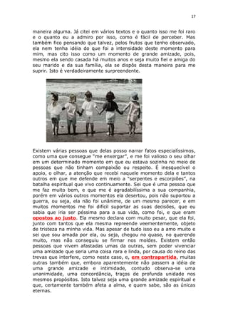17
maneira alguma. Já citei em vários textos e o quanto isso me foi raro
e o quanto eu a admiro por isso, como é fácil de perceber. Mas
também fico pensando que talvez, pelos frutos que tenho observado,
ela nem tenha idéia do que foi a intensidade deste momento para
mim, mas cito isso como um momento de grande amizade, pois,
mesmo ela sendo casada há muitos anos e seja muito fiel e amiga do
seu marido e da sua família, ela se dispôs desta maneira para me
suprir. Isto é verdadeiramente surpreendente.
Existem várias pessoas que delas posso narrar fatos especialíssimos,
como uma que consegue “me enxergar”, e me foi valioso o seu olhar
em um determinado momento em que eu estava sozinha no meio de
pessoas que não tinham compaixão ou respeito. É inesquecível o
apoio, o olhar, a atenção que recebi naquele momento dela e tantos
outros em que me defende em meio a “serpentes e escorpiões”, na
batalha espiritual que vivo continuamente. Sei que é uma pessoa que
me faz muito bem, e que me é agradabilíssima a sua companhia,
porém em vários outros momentos ela desertou, pois não suportou a
guerra, ou seja, ela não foi unânime, de um mesmo parecer, e em
muitos momentos me foi difícil suportar as suas decisões, que eu
sabia que iria ser péssima para a sua vida, como foi, e que eram
opostos ao justo. Ela mesmo declara com muito pesar, que ela foi,
junto com tantos que ela mesma repreende veementemente, objeto
de tristeza na minha vida. Mas apesar de tudo isso eu a amo muito e
sei que sou amada por ela, ou seja, chegou no quase, no querendo
muito, mas não conseguiu se firmar nos moldes. Existem então
pessoas que vivem afastadas umas da outras, sem poder vivenciar
uma amizade que seria uma coisa rara e linda, por causa do reino das
trevas que interfere, como neste caso, e, em contrapartida, muitas
outras também que, embora aparentemente não passem a idéia de
uma grande amizade e intimidade, contudo observa-se uma
unanimidade, uma concordância, traços de profunda unidade nos
mesmos propósitos. Isto talvez seja uma grande amizade espiritual e
que, certamente também afeta a alma, e quem sabe, são as únicas
eternas.
 