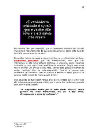 18
Eu sempre falo, por exemplo, que o casamento deveria ser tratado
muito mais racionalmente do que emocionalmente, como este tipo de
amizade que acabamos de citar.
De muitas outras pessoas, evidentemente, eu recebi atitudes amigas,
momentos preciosos que são inesquecíveis, mas que são
momentos, e não uma atitude contínua e unânime, como estamos
tentando retratar aqui como sinônimo de amizade. O que queremos
falar é que ter um amigo é coisa rara. Vemos esta geração chamar de
amigo qualquer tipo de relacionamento, mesmo a pessoa que
acabaram de conhecer. Isto é porque a essência desta palavra se
perdeu neste tempo de muito pouco amor.27
Que saudade de tudo isso! Falava Davi para Jônatas que o amor que
ele tinha pelo seu amigo era maior que o amor das mulheres, quando
este acabara de falecer:
“26 Angustiado estou por ti, meu irmão Jônatas; muito
querido me eras! Maravilhoso me era o teu amor,
ultrapassando o amor de mulheres”.28
27
Mateus 24:12.
28
II Samuel 1.
 