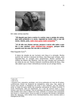 21
Em João vemos escrito:
“29 Aquele que tem a noiva é o noivo; mas o amigo do noivo,
que está presente e o ouve, regozija-se muito com a voz do
noivo. Assim, pois, este meu gozo está completo”36
.
“15 Já não vos chamo servos, porque o servo não sabe o que
faz o seu senhor; mas chamei-vos amigos, porque tudo
quanto ouvi de meu Pai vos dei a conhecer”.37
Fala Augusto Cury38
:
O ápice da relação do ser humano com Deus é a amizade. Muitos
querem ser servos e escravos de Deus, mas Deus quer amigos, para
segredar-lhes no coração seus sentimentos. Muitos querem ser
súditos do Mestre dos Mestres, mas Ele quer amigos que conheçam
as vielas do seu ser. Muitos mostram reverência diante de Deus, mas
não sabem que a maior re4verência é tornar-se um amigo íntimo.
36
João 3:29.
37
João 15:15.
38
Augusto Cury, psiquiatra, psicólogo, com livros publicados em mais de 40 países,
conferencista, diretor da Academia da Inteligência, antes ateu, fala, depois de
muitos anos estudar a inteligência de Cristo e seus métodos, que nós estamos
ainda na idade da pedra diante das propostas educadoras do Mestre Invisível. É
muito interessante, além de espetacular, ler o que ele escreve sobre o Jesus
Homem, pois não é um teólogo, mas um psicólogo que observou que a humanidade
está dividida entre antes e depois de Cristo, portanto é a pessoa mais importante
que houve, e, mesmo assim, pouco se sabe ou se estuda nas escolas e faculdades
sobre Ele. Escreveu, entre tantos livros interessantíssimos, cinco volumes sobre a
Inteligência de Cristo.
 