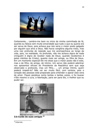 22
Certamente... Lembro-me bem no início da minha caminhada de fé,
quando eu falava com muita sinceridade que tudo o que eu queria era
ser serva de Deus, pois achava que isto seria o maior posto galgado
por alguém que ama a Deus. Não havia vanglória alguma nisso, mas
uma raiz profunda de rejeição que me acompanhava ao longo da
vida, pois, na realidade, no profundo, não me achava digna de nada
(ninguém é digno de receber nada de Deus; quando recebemos é
pelos méritos de Cristo), quanto mais ser amiga, ou filha de Deus.
Em um momento especial Ele me disse que o maior posto não é este,
mas o de filho, de amigo, de íntimo. Um servo não poderá adentrar
nos aposentos oficiais do Presidente da República sem que seja
observado o protocolo, mas um filho... , um amigo íntimo, quem
poderá impedi-lo? Não vai ser muito fácil, com certeza, pois o
coração das pessoas está preparado para entender e apoiar esta cena
de amor. Fiquei perplexa como tantas e tantas vezes, e fui buscar
n’Ele mesmo a cura, a libertação, para ser para Ele, o melhor que eu
puder ser.
3.b Cuide de suas amigas 39
39
Internet..
 