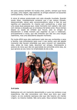 24
de outra pessoa também há muitos anos, porém, sempre que havia
um jogo, uma viagem, algo especial, os amigos estavam se buscando
continuamente, muito mais que o casal.
A noiva já estava acostumada com esta situação inusitada. Quando
soube disso, imediatamente exclamei que o par estava trocado,
desencontrado, talvez pelo convencionalismo sobre o fato do que
significa um casamento. Vi, mesmo sem conhecê-los, o amor que
unia essas duas pessoas que, neste momento nem sabiam, não viam
com clareza a situação que se arrastava há tantos anos. Pouco tempo
depois eu soube do embate que houve, pois os amigos se
descobriram e então tiveram que espantar os que o rodeavam,
principalmente a noiva, que não entendia que não era uma traição
realmente, mas uma descoberta daquele momento.
Foi muito difícil para eles explicarem tudo isso aos conhecidos e para
a família, mas enfrentaram para viver o seu sonho, pois até aquele
momento não haviam entendido que para viverem um casamento,
eles, antes de mais nada, deveriam ser amigos. Interessante a
postura da noiva que não era apercebida da comunhão entre eles, do
que aprazia ao seu noivo na simplicidade do dia a dia.
3.d Lúcia
Estávamos em um momento descontraído e Lucia nos contava a sua
experiência. Ela não concordava com Deus que teria que casar
virgem, se era evidente (pensava ela) que não haveria um marido
virgem, na mesma medida. Não seria justo. Deus sempre falava que
 