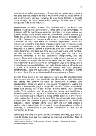 25
nada era impossível para o que crê, mas ela se guiava pela mente e
não pelo espírito. Depois de brigar muito com Deus ela viveu enfim “a
sua experiência”, sempre convicta de que tinha tomado a decisão
certa, ou seja, foi “viver” como o filho pródigo, fora da casa do “Pai”,
dissipando toda a sua fortuna40
.
Passaram-se os anos, e certo dia, quando voltou ao Brasil para
passeio (viajou para outros países), junto com a sua comunidade, foi
distribuir café da manhã para crianças carentes e no grupo estava um
querido amigo já de muitos anos de convivência, porém parecia que
neste dia, depois de tanto tempo, ele estava diferente. Descobriram-
se então. Passaram ao namoro e ela sempre comentava com ele que
o homem da vida dela seria um homem “experiente”. Certo dia,
tinham um encontro importante marcado para resolver alguma coisa
sobre o casamento e ele não aparecia. Ela então, preocupada, o
procurou e o achou, porém a expressão dele era sombria e muito
triste. Chorando, ele dizia que teria que confessar a ela uma mentira:
ele não era este homem que ela procurava, pois ela era a sua
primeira namorada e ele era totalmente inexperiente, pois era
virgem. Realmente estava inconsolável, pois sempre pensou ser isso
uma virtude rara e que iria lhe trazer benefícios de Deus para o seu
futuro familiar. E agora estava ali confessando algo que parecia ser o
empecilho para a sua felicidade. Um gelo desceu sobre a alma da que
o ouvia e o pranto a tomou por inteiro. Ela ficou perplexa,
constrangida... isso era avassalador, aterrador... o impossível diante
dos seus olhos. Ela se sentiu como Pedro quando negou Jesus.
Quando Deus disse a ela que esperasse para que Ele providenciasse
este homem que era o seu escolhido, ele já estava ao lado dela e ela
não sabia; não confiou no Deus do impossível e perdeu uma
oportunidade única de viver o seu sonho “impossível”. Agora lhe
restaria o consolo da graça e do perdão do seu Criador, e também,
deste que aceitou ser o seu marido mesmo assim, mas sofrendo
muito. Teria também que se perdoar por tanta inconseqüência e
incredulidade e entrar agora em batalha espiritual para neutralizar a
força espiritual que a induzira e induz tantas pessoas a errar tanto.
Hoje, casada há 10 anos, sonha pelo filho que ainda não veio e pede
a Deus que lhe conceda a graça de poder adotar o seu bebê tão
esperado. Nosso coração clama junto com ela por esta alegria e
exulta pela oportunidade de termos à nossa disposição o perdão, a
bondade, a misericórdia e por poder contemplar a cada dia as
maravilhas de Deus.
Tenho que me obrigar a parar de falar do tema amizade, que não é o
foco do texto, mas que nos absorve de maneira esplêndida. Não há
40
Vide resumo do Livro: “O Porque do Hímem” no texto: “Resumos de outros
autores com grifo nosso”.
 