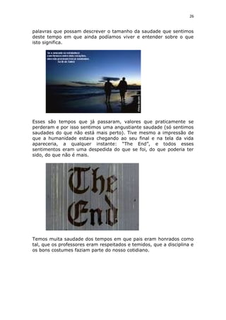 26
palavras que possam descrever o tamanho da saudade que sentimos
deste tempo em que ainda podíamos viver e entender sobre o que
isto significa.
Esses são tempos que já passaram, valores que praticamente se
perderam e por isso sentimos uma angustiante saudade (só sentimos
saudades do que não está mais perto). Tive mesmo a impressão de
que a humanidade estava chegando ao seu final e na tela da vida
apareceria, a qualquer instante: “The End”, e todos esses
sentimentos eram uma despedida do que se foi, do que poderia ter
sido, do que não é mais.
Temos muita saudade dos tempos em que pais eram honrados como
tal, que os professores eram respeitados e temidos, que a disciplina e
os bons costumes faziam parte do nosso cotidiano.
 