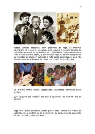 27
Nestes tempos passados, bem próximos de hoje, as meninas
aprendiam na escola a manusear uma agulha e noções básicas de
culinária e os meninos aprendiam as coisas básicas que todo homem,
todo marido deveria saber, e, no entanto hoje assistimos estupefatos
os “maridos de aluguel” suprindo a falta deste aprendizado, pois não
é mais comum um homem se “virar nos trinta” dentro de casa.
Da mesma forma vemos verdadeiras catástrofes femininas neste
sentido.
Que saudade dos tempos em que a aparência do homem era de
homem.
Hoje está difícil distinguir quem passa mais tempo na frente do
espelho: se é a mulher ou se é o homem, ou seja, um está ocupando
o lugar do outro, cada vez mais.
 