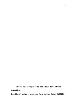 3
A Deus, pois justiça e juízo são a base do Seu trono.
1. Prefácio
Querida (o) amiga (o), sedenta (o) e faminta (o) de JUSTIÇA
 