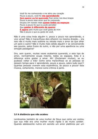 30
Você foi me conhecendo e me abriu seu coração
Pouco a pouco, você foi me aprendendo
Sem querer eu fui querendo ficar preso nos teus braços
Pouco a pouco esse amor que foi crescendo
Ocupou em nossas vidas quase todos os espaços
Pouco a pouco foi que eu pude perceber
Que gostar é diferente de querer
E agora pelo muito que você gosta de mim
Não é pouco o que eu gosto de você.
Não é uma coisa linda alguém ir, pouco a pouco nos aprendendo, e
vice versa? Não é maravilhoso dois olharem na mesma direção... ora
isso não é muito mais sublime ou retrata mais o amor do que olhar
um para o outro? Não é muito mais sólido alguém ir se convencendo
aos poucos, pelos frutos do outro, e não por uma aparência ou uma
emoção passageira?
Ora, sem querer, muitas vezes acabamos querendo, e este tipo de
amor, normalmente ocupa mesmo, todos os espaços. Esta é a
diferença entre gostar a amar. Ah! (Exclamam muitos), se eu
pudesse voltar a trás! Como seria maravilhoso se as pessoas se
dessem tempo para ir aprendendo, pouco a pouco, sobre tudo isso!!!
Quantas pessoas viveram esta experiência, do pouco a pouco! Esta
música, certamente, merece outra crônica à parte.
3.f A distância que não acabou
Lembramos também de uma mulher de Deus que certa vez contou
que sua mãe era uma mulher muito rígida e de muito caráter.
Quando adolescente nutria em secreto um amor platônico por um
 