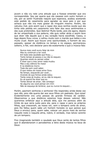 31
jovem e não viu nele uma atitude que a fizesse entender que era
correspondida. Seu pai queria que ela casasse com outro homem e
ela, por se sentir frustrada naquilo que esperava, acabou aceitando
este pedido de casamento para agradar os seus pais e por que
achava que não iria mais gostar de ninguém mesmo. Porém, ela
calculou mal, pois assim que o rapaz dos seus sonhos soube que ela
tinha sido pedida em casamento veio falar dos seus sentimentos e
das suas pretensões. Que lástima! Muito tarde, pois ela agora, depois
de ter empenhado a sua palavra, não quis voltar atrás e assim teve
que dizer não àquele que o seu coração havia escolhido. Casou, e
logo depois ficou viúva, e sofreu muito com o marido que bebia e era
muito cruel. Assim que houve uma oportunidade, o homem do seu
passado, apesar da distância no tempo e no espaço, permaneceu
solteiro, e fiel, veio declarar para ela exatamente o que a música fala:
Nunca mais você ouviu falar de mim
Mas eu continuei a ter você
Em toda esta saudade que ficou...,
Tanto tempo já passou e eu não te esqueci.
Quantas vezes eu pensei voltar
E dizer que o meu amor nada mudou
Mas o seu silêncio foi maior
E na distância morro
Todo dia sem você saber.
O que restou do nosso amor ficou
No tempo, esquecido por você...
Vivendo do que fomos ainda estou
Tanta coisa já mudou, só eu não te esqueci.
Eu só queria lhe dizer que eu
Tentei deixar de amar, não consegui
Se alguma vez você pensar em mim
Não se esqueça de lembrar, que eu nunca te esqueci...
Porém, pasmem senhoras e senhores! Ela respondeu ainda desta vez
que não, pois não queria dar aos seus filhos um padrasto. Que coisa!
Evidentemente era uma pessoa de grande firmeza de caráter.
Observemos a que distância estamos hoje desses valores! Não
queremos enfatizar aqui a atitude dela, que me pareceu além do
limite do que seria justo para ela, para o rapaz e para os próprios
filhos, que cresceram, ao nosso ver, sem o tempero certo do amor,
pois lhe faltou quem sabe um homem honesto (o que parece que
Deus a enviou) para, quem sabe, colocar um pouco mais de sorriso
naquele rosto e naquela alma, nobre, é verdade, mas talvez carente
de um tempero.
Fico imaginando também a saudade que Deus sente de tantos filhos
que O abandonaram e percebemos a letra desta música na boca de
Deus:
 