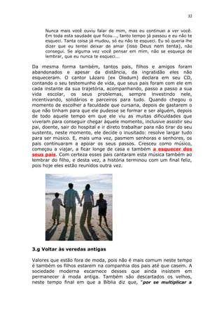 32
Nunca mais você ouviu falar de mim, mas eu continuei a ver você.
Em toda esta saudade que ficou..., tanto tempo já passou e eu não te
esqueci. Tanta coisa já mudou, só eu não te esqueci. Eu só queria lhe
dizer que eu tentei deixar de amar (isso Deus nem tenta), não
consegui. Se alguma vez você pensar em mim, não se esqueça de
lembrar, que eu nunca te esqueci...
Da mesma forma também, tantos pais, filhos e amigos foram
abandonados e apesar da distância, da ingratidão eles não
esqueceram. O cantor Lázaro (ex Olodum) declara em seu CD,
contando o seu testemunho de vida, que seus pais foram com ele em
cada instante da sua trajetória, acompanhando, passo a passo a sua
vida escolar, os seus problemas, sempre investindo nele,
incentivando, solidários e parceiros para tudo. Quando chegou o
momento de escolher a faculdade que cursaria, depois de gastarem o
que não tinham para que ele pudesse se formar e ser alguém, depois
de todo aquele tempo em que ele viu as muitas dificuldades que
viveram para conseguir chegar àquele momento, inclusive assistir seu
pai, doente, sair do hospital e ir direto trabalhar para não tirar do seu
sustento, neste momento, ele decide o inusitado: resolve largar tudo
para ser músico. E, mais uma vez, pasmem senhoras e senhores, os
pais continuaram a apoiar os seus passos. Cresceu como músico,
começou a viajar, a ficar longe de casa e também a esquecer dos
seus pais. Com certeza esses pais cantaram esta música também ao
lembrar do filho, e desta vez, a história terminou com um final feliz,
pois hoje eles estão reunidos outra vez.
3.g Voltar às veredas antigas
Valores que estão fora de moda, pois não é mais comum neste tempo
é também os filhos estarem na companhia dos pais até que casem. A
sociedade moderna escarnece desses que ainda insistem em
permanecer à moda antiga. Também são descartados os velhos,
neste tempo final em que a Bíblia diz que, “por se multiplicar a
 