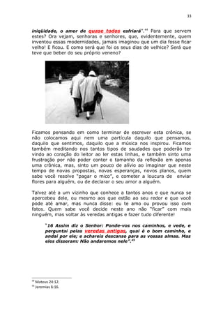 33
iniqüidade, o amor de quase todos esfriará”.44
Para que servem
estes? Ora vejam, senhoras e senhores, que, evidentemente, quem
inventou essas modernidades, jamais imaginou que um dia fosse ficar
velho! E ficou. E como será que foi os seus dias de velhice? Será que
teve que beber do seu próprio veneno?
Ficamos pensando em como terminar de escrever esta crônica, se
não colocamos aqui nem uma partícula daquilo que pensamos,
daquilo que sentimos, daquilo que a música nos inspirou. Ficamos
também meditando nos tantos tipos de saudades que poderão ter
vindo ao coração do leitor ao ler estas linhas, e também sinto uma
frustração por não poder conter o tamanho da reflexão em apenas
uma crônica, mas, sinto um pouco de alívio ao imaginar que neste
tempo de novas propostas, novas esperanças, novos planos, quem
sabe você resolve “pagar o mico”, e cometer a loucura de enviar
flores para alguém, ou de declarar o seu amor a alguém.
Talvez até a um vizinho que conhece a tantos anos e que nunca se
apercebeu dele, ou mesmo aos que estão ao seu redor e que você
pode até amar, mas nunca disse: eu te amo ou provou isso com
fatos. Quem sabe você decide neste ano não “ficar” com mais
ninguém, mas voltar às veredas antigas e fazer tudo diferente!
“16 Assim diz o Senhor: Ponde-vos nos caminhos, e vede, e
perguntai pelas veredas antigas, qual é o bom caminho, e
andai por ele; e achareis descanso para as vossas almas. Mas
eles disseram: Não andaremos nele”.45
44
Mateus 24:12.
45
Jeremias 6:16.
 