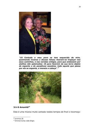 34
“15 Contudo o meu povo se tem esquecido de mim,
queimando incenso a deuses falsos; fizeram-se tropeçar nos
seus caminhos, e nas veredas antigas, para que andassem por
atalhos não aplainados; 16 para fazerem da sua terra objeto
de espanto e de perpétuos assobios; todo aquele que passa
por ela se espanta, e meneia a cabeça”.46
3.h O Amanhã47
Esta é uma música muito cantada nestes tempos de final e recomeço:
46
Jeremias 18.
47
Simone/ Comp: João Sérgio.
 