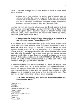 37
Deus. A música começa falando que buscar a Deus é fazer todas
essas práticas:
A cigana leu o meu destino/ Eu sonhei, Bola de cristal, jogo de
búzios, cartomante/ Eu sempre perguntei, O que será o amanhã?/
Como vai ser o meu destino?/ Já desfolhei o mal me quer/ Primeiro
amor de um menino/ E vai chegando o amanhecer/ Leio a mensagem
zodiacal/ E o realejo diz Que eu serei feliz/ Sempre feliz
... mas, no final, ela mesma (direcionada por Deus), aponta o único
caminho que temos para seguir que é, evidentemente, o Deus Trino:
Pai, Filho e Espírito Santo. Digamos: Deus nos Basta!48
Vamos então
direto ao Chefe, pois é assim que Ele nos orienta através do Verbo,
da Bíblia, que é a pessoa de Jesus:
“6 Respondeu-lhe Jesus: Eu sou o caminho, e a verdade, e a
vida; ninguém vem ao Pai, senão por mim”.49
A boa notícia é que temos um Pastor que é Jesus e não outros,50
que
Deus não habita em templos feitos por mãos de homens,51
que o
Reino de Deus está dentro do que crê,52
que não existe um lugar
específico para se adorar53
e que poderia conter o Deus que fez os
céus e a terra,54
que desses templos não sobrará pedra sobre pedra
que não seja derrubada,55
como aconteceu com os outros templos
outrora construídos, e que Deus nos enviará os juízes como eram
antes.56
Toda esta questão não é nada SIMPLÓRIA OU BANAL, mas
temos um texto escrito fundamentando a questão com o título “Os
Protestos de Hoje”, que em breve enviarei.
E não esqueçamos: não estamos falando dO Jesus da religião, mas
dO bíblico, O do que crê, O Jesus que nos deu a liberdade para O
adorar em qualquer lugar, não em templos fixos. E façamos isso com
interesse, pois temos só esta vida para decidir esta questão e então
adquirirmos o passaporte para o céu e viver eternamente com o Pai,
sem choro e sem lágrimas e pleno de amor e Justiça:
“27 E, como aos homens está ordenado morrerem uma só vez,
vindo depois o juízo”. 57
48
II aos Cor 12:9.
49
João 14.
50
João 10:16.
51
Atos 17:24; Isaías 66:1,2; etc.
52
Lucas 17:20,21.
53
João 4:19/24.
54
I de Crônicas 17; II de Samuel 7.
55
Mateus 24.
56
Isaías 1:26.
57
Hebreus 9:27.
 