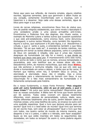 4
Deixo aqui para sua reflexão, de maneira simples, alguns retalhos
escritos, algumas sementes, para que germinem e dêem frutos ao
seu coração, certamente inconformado com a injustiça, com a
hipocrisia e o desamor. Seja cada uma dessas sementes, água de
Deus para regar a sua alma.
Livres de cercas religiosas, encontramos Deus fora do status quo,
fora do padrão religioso estabelecido, que como revela o Apocalipse é
uma verdadeira prisão e uma astuta armadilha anti-Cristo.
Encontramos o Poderoso fora dos dogmas, dos rituais vazios, a
exemplo de Martinho Lutero e tantos outros que ousaram questionar
o que está pré-estabelecido, como ensinou Kant, como denunciou
Kierkegaard, e outros tantos filósofos, como também Sto Agostinho,
Aquino e outros, que explicaram a fé pela lógica, e aí descobrimos a
virtude, o que é santo e justo, e entendemos também o que falou
Sócrates: “Só sei que nada sei”. A exemplo de tantos mártires, nos
ocupamos em tornar os textos bíblicos populares, como é o propósito
de Deus em oposição à religião, esta que é umas das maiores
desgraças da humanidade (se não for a maior), e que divide os
homens que Jesus veio para unir. É impressionante como este nome,
que é acima de todo o nome que se nomeia, provoca tempestades e
escandaliza, pois veio testificar que as nossas obras são más.
Descobrimos enfim, de maneira maravilhosa, que este Jesus Bíblico,
que não pertence a nenhuma religião, mas ao que crê, este que
divide a humanidade em antes e depois, o Verbo que se fez carne, O
Homem que habitou entre nós, é também Deus (o único), de
eternidade à eternidade. Jesus não é religião, mas a única
oportunidade para o relacionamento do homem com Deus. A sua
ressurreição foi o fato mais extraordinário da humanidade e é
fartamente comprovado pela história.
Eis o nosso fundamento, a nossa Fonte Primeira: “Pois ninguém
pode pôr outro fundamento, além do que já está posto, o qual é
Jesus Cristo”.2
Há outro que tenha ressuscitado? Observemos para
tirar as nossas conclusões: A Bíblia tem 40 livros que foram escritos
por 66 autores. Todos estes viveram em épocas totalmente
diferentes, eram pessoas de personalidade, cultura, idade, sexo,
nações diferentes totalmente uma da outra, porém falaram sobre as
mesmas coisas; uma coisa testifica da outra, se encaixa na outra com
uma exatidão espantosa. Qual o livro que demora séculos para ser
escrito? Qual livro é o best-seller do mundo? Qual livro que termina
de ser escrito hoje, sem estar já ultrapassado? Qual o livro que fala
com todos, nos quatro cantos do mundo da mesma maneira, que
desperta o rico e o pobre, o sábio e o iletrado, sem fazer acepções?
Quais as leis que estão inseridas em todos os seguimentos das
sociedades, em todos os tempos? Se assim é, como poderia alguém
2
I aos Cor 3:11.
 