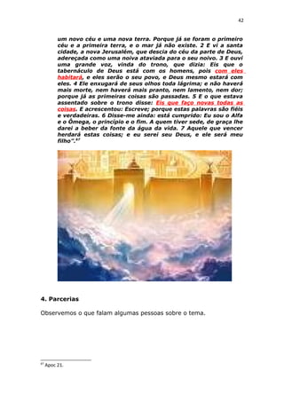 42
um novo céu e uma nova terra. Porque já se foram o primeiro
céu e a primeira terra, e o mar já não existe. 2 E vi a santa
cidade, a nova Jerusalém, que descia do céu da parte de Deus,
adereçada como uma noiva ataviada para o seu noivo. 3 E ouvi
uma grande voz, vinda do trono, que dizia: Eis que o
tabernáculo de Deus está com os homens, pois com eles
habitará, e eles serão o seu povo, e Deus mesmo estará com
eles. 4 Ele enxugará de seus olhos toda lágrima; e não haverá
mais morte, nem haverá mais pranto, nem lamento, nem dor;
porque já as primeiras coisas são passadas. 5 E o que estava
assentado sobre o trono disse: Eis que faço novas todas as
coisas. E acrescentou: Escreve; porque estas palavras são fiéis
e verdadeiras. 6 Disse-me ainda: está cumprido: Eu sou o Alfa
e o Ômega, o princípio e o fim. A quem tiver sede, de graça lhe
darei a beber da fonte da água da vida. 7 Aquele que vencer
herdará estas coisas; e eu serei seu Deus, e ele será meu
filho”.67
4. Parcerias
Observemos o que falam algumas pessoas sobre o tema.
67
Apoc 21.
 