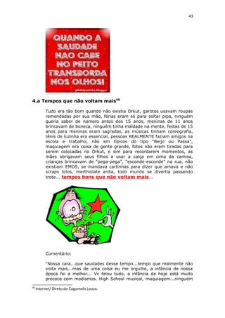 43
4.a Tempos que não voltam mais68
Tudo era tão bom quando não existia Orkut, garotos usavam roupas
remendadas por sua mãe, férias eram só para soltar pipa, ninguém
queria saber de namoro antes dos 15 anos, meninas de 11 anos
brincavam de boneca, ninguém tinha maldade na mente, festas de 15
anos para meninas eram sagradas, as músicas tinham coreografia,
tênis de luzinha era essencial, pessoas REALMENTE faziam amigos na
escola e trabalho, não em típicos do tipo “Beijo ou Passa”,
maquiagem era coisa de gente grande, fotos não eram tiradas para
serem colocadas no Orkut, e sim para recordarem momentos, as
mães obrigavam seus filhos a usar a calça em cima da camisa,
crianças brincavam de “pega-pega”, “esconde-esconde” na rua, não
existiam EMOS, se mandava cartinhas para dizer que amava e não
scraps tolos, merthiolate ardia, todo mundo se divertia passando
trote... tempos bons que não voltam mais...
Comentário:
“Nossa cara...que saudades desse tempo...tempo que realmente não
volta mais...mas de uma coisa eu me orgulho, a infância de nossa
época foi a melhor... Vc falou tudo, a infância de hoje está muito
precoce com modismos. High School musical, maquiagem...ninguém
68
Internet/ Direto do Cogumelo Louco.
 