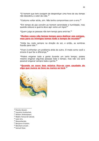 46
*O homem que tem coragem de desperdiçar uma hora do seu tempo
não descobriu o valor da vida.79
*Costumo voltar atrás, sim. Não tenho compromisso com o erro.80
*Em tempo de paz convém ao homem serenidade e humildade; mas
quando estoura a guerra deve agir como um tigre!81
*Quem julga as pessoas não tem tempo para amá-las.82
*Muitas vezes não temos tempo para dedicar aos amigos,
mas para os inimigos temos todo o tempo do mundo!83
*Volta teu rosto sempre na direção do sol, e então, as sombras
ficarão para trás.84
*Viver é enfrentar um problema atrás do outro. O modo como você o
encara é que faz a diferença.85
*Podeis enganar toda a gente durante um certo tempo; podeis
mesmo enganar algumas pessoas todo o tempo; mas não vos será
possível enganar sempre toda a gente.86
*Quando se ouve boa música fica-se com saudade de
algo que nunca se teve ou nunca se terá.87
79
Charles Darwin.
80
Juscelino Kubitschek.
81
William Shakespeare.
82
Madre Tereza de Calcutá.
83
Leon Uris.
84
Desconhecido.
85
Benjamin Franklin.
86
Abraham Lincoln .
87
Samuel Hove.
 