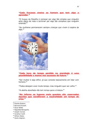 47
*Cada fracasso ensina ao homem que tem algo a
aprender.88
*O truque da filosofia é começar por algo tão simples que ninguém
ache digno de nota e terminar por algo tão complexo que ninguém
entenda.89
*As mulheres permanecem sempre crianças que vivem à espera de
algo.90
*Cada hora de tempo perdido na mocidade é uma
possibilidade a menos nos sucessos do futuro.91
*Ser mulher é algo difícil, já que consiste basicamente em lidar com
homens.92
*Todos desejam viver muito tempo, mas ninguém quer ser velho.93
*A abelha atarefada não tem tempo para a tristeza.94
*No inferno os lugares mais quentes são reservados
àqueles que escolheram a neutralidade em tempo de
crise.95
88
Charles Dickens .
89
Bertrand Russell.
90
Oscar Wilde.
91
Napoleão Bonaparte.
92
Joseph Conrad.
93
Jonathan Swift.
94
William Blake.
95
Dante Alighieri.
 