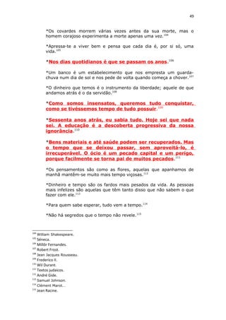 49
*Os covardes morrem várias vezes antes da sua morte, mas o
homem corajoso experimenta a morte apenas uma vez.104
*Apressa-te a viver bem e pensa que cada dia é, por si só, uma
vida.105
*Nos dias quotidianos é que se passam os anos.106
*Um banco é um estabelecimento que nos empresta um guarda-
chuva num dia de sol e nos pede de volta quando começa a chover.107
*O dinheiro que temos é o instrumento da liberdade; aquele de que
andamos atrás é o da servidão.108
*Como somos insensatos, queremos tudo conquistar,
como se tivéssemos tempo de tudo possuir.109
*Sessenta anos atrás, eu sabia tudo. Hoje sei que nada
sei. A educação é a descoberta progressiva da nossa
ignorância.110
*Bens materiais e até saúde podem ser recuperados. Mas
o tempo que se deixou passar, sem aproveitá-lo, é
irrecuperável. O ócio é um pecado capital e um perigo,
porque facilmente se torna pai de muitos pecados.111
*Os pensamentos são como as flores, aquelas que apanhamos de
manhã mantêm-se muito mais tempo viçosas.112
*Dinheiro e tempo são os fardos mais pesados da vida. As pessoas
mais infelizes são aquelas que têm tanto disso que não sabem o que
fazer com ele.113
*Para quem sabe esperar, tudo vem a tempo.114
*Não há segredos que o tempo não revele.115
104
William Shakespeare.
105
Séneca.
106
Millôr Fernandes.
107
Robert Frost.
108
Jean Jacques Rousseau.
109
Frederico II.
110
Wil Durant.
111
Textos judaicos.
112
André Gide.
113
Samuel Johnson.
114
Clément Marot. .
115
Jean Racine.
 