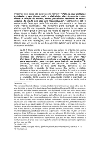 5
imaginar que estas são palavras de homem? “Pois os seus atributos
invisíveis, o seu eterno poder e divindade, são claramente vistos
desde a criação do mundo, sendo percebidos mediante as coisas
criadas, de modo que eles são inescusáveis;”.3
Escrevemos sob o
comando de Deus, que certa feita me deu uma caneta e um livro de
ouro (visões espirituais), me instruindo para escrever as coisas
divinas que Ele me inspiraria. Recomendo que antes de se expor à
leitura, o leitor peça a Deus que lhe revele ao espírito4
o que Ele quer
dizer, já que os textos têm as Leis de Deus como fundamento, pois a
Bíblia não se interpreta, mas se recebe revelação do Espírito Santo de
Deus. E também não há segundo a Bíblia5
interpretações sobre os
textos, mas sim revelações, pois a Palavra se renova a cada dia.
Coloco aqui um trecho de um livro de Ellen White6
para somar ao que
acabamos de falar:
(p.8) A Bíblia aponta a Deus como seu autor; no entanto, foi escrita
por mãos humanas e, no variado estilo de seus diferentes livros,
apresenta as características dos diversos escritores. As verdades
reveladas são oferecidas por inspiração de Deus (“16 Toda
Escritura é divinamente inspirada e proveitosa para ensinar,
para repreender, para corrigir, para instruir em justiça;7
”);
acham-se, contudo, expressas em palavras de homens. O Ser
Infinito, por meio de Seu Santo Espírito, derramou luz no
entendimento e coração de Seus servos. Deu sonhos e visões,
símbolos e figuras; e aqueles a quem a verdade foi assim revelada
concretizaram os pensamentos em linguagem humana. Escritos em
diferentes épocas, por homens que diferiam amplamente em posição
e ocupação, tanto quanto em capacitação mental e espiritual, os
livros da Bíblia apresentam amplo contraste quanto ao estilo, assim
3
Romanos 1:20.
4
Se o seu espírito ainda não está recriado, leia João I e vai entender que o que crê na obra da
cruz de Cristo, se torna filho depois da confissão dos lábios (Romanos 10:9,10) e o seu nome
será escrito pelo dedo de Deus no Livro da Vida (Apocalipse 21:27). Peça então perdão pelos
pecados, para quebrar as maldições sobre a sua vida, renuncie a todos os outros deuses
(objetos de proteção ou de sorte, imagens, ídolos, filosofias), passe a crer no único Deus e
tenha então a partir daí a comunicação direta com o Senhor dos Senhores através da recriação
do seu espírito que foi morto no Jardim do Éden, onde se seu a separação entre o homem e o
seu Criador. Será então este, o seu novo nascimento como filho de Deus, enfrentando a partir
daí a pior guerra que alguém pode enfrentar que é contra o diabo (o príncipe deste mundo).
Também, a sua velha natureza que vai continuar morando dentro de você junto com a outra
que acabou de nascer, vai se opor a tudo o que vem de Deus, concordando também com o
mundo e todos os seus atrativos e tentações. Se perseverar e resistir até o fim, será salvo. Não
podemos deixar de frisar que Jesus passará a ser o seu advogado (Ele é invicto) e completará a
sua força em cada batalha (vai completar, e não fazer o que compete a você fazer). Eu oro para
que você aproveite esta extraordinária oportunidade que Jesus lhe deu, não se rendendo a
nenhum suborno. O preço para o seu resgate foi caríssimo e indizível, assim como a promessa
de Deus para sua vida.
5
II a Pedro 1:20,21.
6
Ellen G. White; Tradução: Hélio L. grellmann; Casa Publicadora Brasileira; Tatuí/SP; 7ª Ed.
7
II Timóteo 3:16
 
