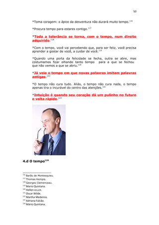 50
*Toma coragem: o ápice da desventura não durará muito tempo.116
*Procura tempo para estares contigo.117
*Toda a tolerância se torna, com o tempo, num direito
adquirido.118
*Com o tempo, você vai percebendo que, para ser feliz, você precisa
aprender a gostar de você, a cuidar de você.119
*Quando uma porta da felicidade se fecha, outra se abre, mas
costumamos ficar olhando tanto tempo para a que se fechou
que não vemos a que se abriu.120
*Já veio o tempo em que novas palavras imitam palavras
antigas.121
*O tempo não cura tudo. Aliás, o tempo não cura nada, o tempo
apenas tira o incurável do centro das atenções.122
*Intuição é quando seu coração dá um pulinho no futuro
e volta rápido.123
4.d O tempo124
116
Barão de Montesquieu.
117
Thomas Kempis.
118
Georges Clemenceau.
119
Mario Quintana.
120
Hellen KELLER.
121
Oscar Wilde.
122
Martha Medeiros.
123
Adriana Falcão.
124
Mário Quintana.
 