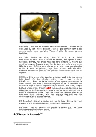 52
Ei! Sorria... Mas não se esconda atrás desse sorriso... Mostre aquilo
que você é, sem medo. Existem pessoas que sonham com o seu
sorriso, assim como eu. Viva! Tente! A vida não passa de uma
tentativa.
Ei! Ame acima de tudo, ame a tudo e a todos.
Não feche os olhos para a sujeira do mundo, não ignore a fome!
Esqueça a bomba, mas antes, faça algo para combatê-la, mesmo que
se sinta incapaz. Procure o que há de bom em tudo e em todos.
Não faça dos defeitos uma distancia, e sim, uma aproximação.
Aceite! A vida, as pessoas, faça delas a sua razão de viver.
Entenda! Entenda as pessoas que pensam diferente de você, não as
reprove.
Ei! Olhe... Olhe a sua volta, quantos amigos... Você já tornou alguém
feliz hoje? Ou fez alguém sofrer com o seu egoísmo?
Ei! Não corra. Para que tanta pressa? Corra apenas para dentro de
você. Sonhe! Mas não prejudique ninguém e não transforme seu
sonho em fuga. Acredite! Espere! Sempre haverá uma saída, sempre
brilhará uma estrela. Chore! Lute! Faça aquilo que gosta, sinta o que
há dentro de você. Ei! Ouça... Escute o que as outras pessoas têm a
dizer, é importante. Suba... faça dos obstáculos degraus para aquilo
que você acha supremo, mas não esqueça daqueles que não
conseguem subir a escada da vida.
Ei! Descubra! Descubra aquilo que há de bom dentro de você.
Procure acima de tudo ser gente, eu também vou tentar.
Ei! Você... não vá embora. Eu preciso dizer-lhe que... te AMO,
simplesmente porque você existe.
4.f É tempo de travessia126
126
Fernando Pessoa.
 