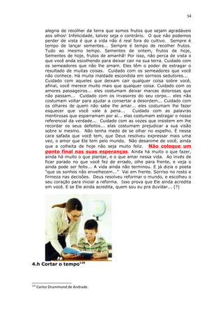 54
alegria de recolher da terra que somos frutos que sejam agradáveis
aos olhos! Infelicidade, talvez seja o contrário. O que não podemos
perder de vista é que a vida não é real fora do cultivo. Sempre é
tempo de lançar sementes... Sempre é tempo de recolher frutos.
Tudo ao mesmo tempo. Sementes de ontem, frutos de hoje,
Sementes de hoje, frutos de amanhã! Por isso, não perca de vista o
que você anda escolhendo para deixar cair na sua terra. Cuidado com
os semeadores que não lhe amam. Eles têm o poder de estragar o
resultado de muitas coisas. Cuidado com os semeadores que você
não conhece. Há muita maldade escondida em sorrisos sedutores...
Cuidado com aqueles que deixam cair qualquer coisa sobre você,
afinal, você merece muito mais que qualquer coisa. Cuidado com os
amores passageiros... eles costumam deixar marcas dolorosas que
não passam... Cuidado com os invasores do seu corpo... eles não
costumam voltar para ajudar a consertar a desordem... Cuidado com
os olhares de quem não sabe lhe amar... eles costumam lhe fazer
esquecer que você vale à pena... Cuidado com as palavras
mentirosas que esparramam por aí... elas costumam estragar o nosso
referencial da verdade... Cuidado com as vozes que insistem em lhe
recordar os seus defeitos... elas costumam prejudicar a sua visão
sobre si mesmo. Não tenha medo de se olhar no espelho. É nessa
cara safada que você tem, que Deus resolveu expressar mais uma
vez, o amor que Ele tem pelo mundo. Não desanime de você, ainda
que a colheita de hoje não seja muito feliz. Não coloque um
ponto final nas suas esperanças. Ainda há muito o que fazer,
ainda há muito o que plantar, e o que amar nessa vida. Ao invés de
ficar parado no que você fez de errado, olhe para frente, e veja o
ainda pode ser feito... A vida ainda não terminou. E já dizia o poeta
"que os sonhos não envelhecem..." Vai em frente. Sorriso no rosto e
firmeza nas decisões. Deus resolveu reformar o mundo, e escolheu o
seu coração para iniciar a reforma. Isso prova que Ele ainda acredita
em você. E se Ele ainda acredita, quem sou eu pra duvidar... (?)
4.h Cortar o tempo129
129
Carlos Drummond de Andrade.
 