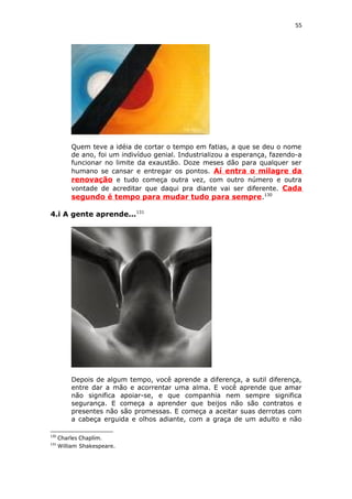 55
Quem teve a idéia de cortar o tempo em fatias, a que se deu o nome
de ano, foi um indivíduo genial. Industrializou a esperança, fazendo-a
funcionar no limite da exaustão. Doze meses dão para qualquer ser
humano se cansar e entregar os pontos. Aí entra o milagre da
renovação e tudo começa outra vez, com outro número e outra
vontade de acreditar que daqui pra diante vai ser diferente. Cada
segundo é tempo para mudar tudo para sempre.130
4.i A gente aprende...131
Depois de algum tempo, você aprende a diferença, a sutil diferença,
entre dar a mão e acorrentar uma alma. E você aprende que amar
não significa apoiar-se, e que companhia nem sempre significa
segurança. E começa a aprender que beijos não são contratos e
presentes não são promessas. E começa a aceitar suas derrotas com
a cabeça erguida e olhos adiante, com a graça de um adulto e não
130
Charles Chaplim.
131
William Shakespeare.
 