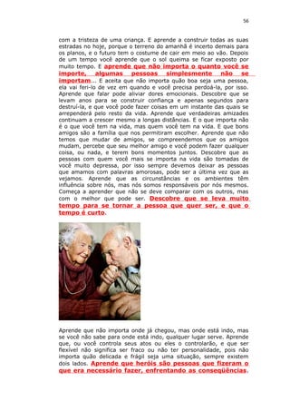 56
com a tristeza de uma criança. E aprende a construir todas as suas
estradas no hoje, porque o terreno do amanhã é incerto demais para
os planos, e o futuro tem o costume de cair em meio ao vão. Depois
de um tempo você aprende que o sol queima se ficar exposto por
muito tempo. E aprende que não importa o quanto você se
importe, algumas pessoas simplesmente não se
importam... E aceita que não importa quão boa seja uma pessoa,
ela vai feri-lo de vez em quando e você precisa perdoá-la, por isso.
Aprende que falar pode aliviar dores emocionais. Descobre que se
levam anos para se construir confiança e apenas segundos para
destruí-la, e que você pode fazer coisas em um instante das quais se
arrependerá pelo resto da vida. Aprende que verdadeiras amizades
continuam a crescer mesmo a longas distâncias. E o que importa não
é o que você tem na vida, mas quem você tem na vida. E que bons
amigos são a família que nos permitiram escolher. Aprende que não
temos que mudar de amigos, se compreendemos que os amigos
mudam, percebe que seu melhor amigo e você podem fazer qualquer
coisa, ou nada, e terem bons momentos juntos. Descobre que as
pessoas com quem você mais se importa na vida são tomadas de
você muito depressa, por isso sempre devemos deixar as pessoas
que amamos com palavras amorosas, pode ser a última vez que as
vejamos. Aprende que as circunstâncias e os ambientes têm
influência sobre nós, mas nós somos responsáveis por nós mesmos.
Começa a aprender que não se deve comparar com os outros, mas
com o melhor que pode ser. Descobre que se leva muito
tempo para se tornar a pessoa que quer ser, e que o
tempo é curto.
Aprende que não importa onde já chegou, mas onde está indo, mas
se você não sabe para onde está indo, qualquer lugar serve. Aprende
que, ou você controla seus atos ou eles o controlarão, e que ser
flexível não significa ser fraco ou não ter personalidade, pois não
importa quão delicada e frágil seja uma situação, sempre existem
dois lados. Aprende que heróis são pessoas que fizeram o
que era necessário fazer, enfrentando as conseqüências.
 