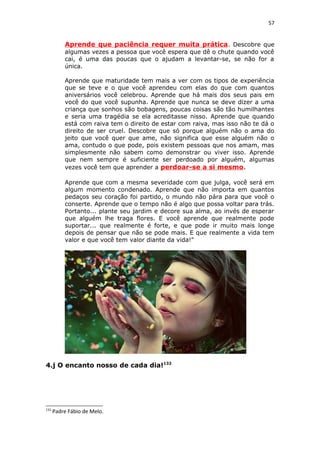 57
Aprende que paciência requer muita prática. Descobre que
algumas vezes a pessoa que você espera que dê o chute quando você
cai, é uma das poucas que o ajudam a levantar-se, se não for a
única.
Aprende que maturidade tem mais a ver com os tipos de experiência
que se teve e o que você aprendeu com elas do que com quantos
aniversários você celebrou. Aprende que há mais dos seus pais em
você do que você supunha. Aprende que nunca se deve dizer a uma
criança que sonhos são bobagens, poucas coisas são tão humilhantes
e seria uma tragédia se ela acreditasse nisso. Aprende que quando
está com raiva tem o direito de estar com raiva, mas isso não te dá o
direito de ser cruel. Descobre que só porque alguém não o ama do
jeito que você quer que ame, não significa que esse alguém não o
ama, contudo o que pode, pois existem pessoas que nos amam, mas
simplesmente não sabem como demonstrar ou viver isso. Aprende
que nem sempre é suficiente ser perdoado por alguém, algumas
vezes você tem que aprender a perdoar-se a si mesmo.
Aprende que com a mesma severidade com que julga, você será em
algum momento condenado. Aprende que não importa em quantos
pedaços seu coração foi partido, o mundo não pára para que você o
conserte. Aprende que o tempo não é algo que possa voltar para trás.
Portanto... plante seu jardim e decore sua alma, ao invés de esperar
que alguém lhe traga flores. E você aprende que realmente pode
suportar... que realmente é forte, e que pode ir muito mais longe
depois de pensar que não se pode mais. E que realmente a vida tem
valor e que você tem valor diante da vida!"
4.j O encanto nosso de cada dia!132
132
Padre Fábio de Melo.
 