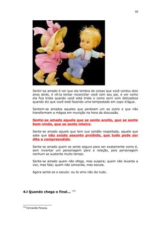 60
Sentir-se amado é ver que ela lembra de coisas que você contou dois
anos atrás, é vê-la tentar reconciliar você com seu pai, é ver como
ela fica triste quando você está triste e como sorri com delicadeza
quando diz que você está fazendo uma tempestade em copo d’água.
Sentem-se amados aqueles que perdoam um ao outro e que não
transformam a mágoa em munição na hora da discussão.
Sente-se amado aquele que se sente aceito, que se sente
bem-vindo, que se sente inteiro.
Sente-se amado aquele que tem sua solidão respeitada, aquele que
sabe que não existe assunto proibido, que tudo pode ser
dito e compreendido.
Sente-se amado quem se sente seguro para ser exatamente como é,
sem inventar um personagem para a relação, pois personagem
nenhum se sustenta muito tempo.
Sente-se amado quem não ofega, mas suspira; quem não levanta a
voz, mas fala; quem não concorda, mas escuta.
Agora sente-se e escute: eu te amo não diz tudo.
4.l Quando chega o final... 134
134
Fernando Pessoa.
 
