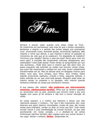 61
Sempre é preciso saber quando uma etapa chega ao final...
Se insistirmos em permanecer nela mais do que o tempo necessário,
perdemos a alegria e o sentido das outras etapas que precisamos
viver. Encerrando ciclos, fechando portas, terminando capítulos. Não
importa o nome que damos, o que importa é deixar no passado os
momentos da vida que já se acabaram. Foi despedida do trabalho?
Terminou uma relação? Deixou a casa dos pais? Partiu para viver em
outro país? A amizade tão longamente cultivada desapareceu sem
explicações? Você pode passar muito tempo se perguntando por que
isso aconteceu....Pode dizer para si mesmo que não dará mais um
passo enquanto não entender as razões que levaram certas coisas,
que eram tão importantes e sólidas em sua vida, serem subitamente
transformadas em pó. Mas tal atitude será um desgaste imenso para
todos: seus pais, seus amigos, seus filhos, seus irmãos, todos
estarão encerrando capítulos, virando a folha, seguindo adiante, e
todos sofrerão ao ver que você está parado. Ninguém pode estar ao
mesmo tempo no presente e no passado, nem mesmo quando
tentamos entender as coisas que acontecem conosco.
O que passou não voltará: não podemos ser eternamente
meninos, adolescentes tardios, filhos que se sentem culpados
ou rancorosos com os pais, amantes que revivem noite e dia uma
ligação com quem já foi embora e não tem a menor intenção de
voltar.
As coisas passam, e o melhor que fazemos é deixar que elas
realmente possam ir embora... Por isso é tão importante (por mais
doloroso que seja!) destruir recordações, mudar de casa, dar muitas
coisas para orfanatos, vender ou doar os livros que tem. Tudo neste
mundo visível é uma manifestação do mundo invisível, do que está
acontecendo em nosso coração... e o desfazer-se de certas
lembranças significa também abrir espaço para que outras tomem o
seu lugar. Deixar ir embora. Soltar. Desprender-se.
 