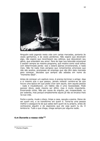 62
Ninguém está jogando nesta vida com cartas marcadas, portanto às
vezes ganhamos, e às vezes perdemos. Não espere que devolvam
algo, não espere que reconheçam seu esforço, que descubram seu
gênio, que entendam seu amor. Pare de ligar sua televisão emocional
e assistir sempre ao mesmo programa, que mostra como você sofreu
com determinada perda: isso o estará apenas envenenando, e nada
mais. Não há nada mais perigoso que rompimentos amorosos que
não são aceitos, promessas de emprego que não têm data marcada
para começar, decisões que sempre são adiadas em nome do
"momento ideal".
Antes de começar um capítulo novo, é preciso terminar o antigo: diga
a si mesmo que o que passou, jamais voltará! Lembre-se de que
houve uma época em que podia viver sem aquilo, sem aquela pessoa
- nada é insubstituível, um hábito não é uma necessidade. Pode
parecer óbvio, pode mesmo ser difícil, mas é muito importante.
Encerrando ciclos. Não por causa do orgulho, por incapacidade, ou
por soberba, mas porque simplesmente aquilo já não se encaixa mais
na sua vida.
Feche a porta, mude o disco, limpe a casa, sacuda a poeira. Deixe de
ser quem era, e se transforme em quem é. Torna-te uma pessoa
melhor e assegura-te de que sabes bem quem és tu próprio, antes de
conheceres alguém e de esperares que ele veja quem tu és. E
lembra-te: Tudo o que chega, chega sempre por alguma razão.
4.m Durante a nossa vida135
135
Charles Chaplin.
 