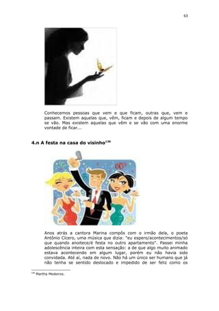 63
Conhecemos pessoas que vem e que ficam, outras que, vem e
passam. Existem aquelas que, vêm, ficam e depois de algum tempo
se vão. Mas existem aquelas que vêm e se vão com uma enorme
vontade de ficar...
4.n A festa na casa do visinho136
Anos atrás a cantora Marina compôs com o irmão dela, o poeta
Antônio Cícero, uma música que dizia: "eu espero/acontecimentos/só
que quando anoitece/é festa no outro apartamento". Passei minha
adolescência inteira com esta sensação: a de que algo muito animado
estava acontecendo em algum lugar, porém eu não havia sido
convidada. Até aí, nada de novo. Não há um único ser humano que já
não tenha se sentido deslocado e impedido de ser feliz como os
136
Martha Medeiros.
 