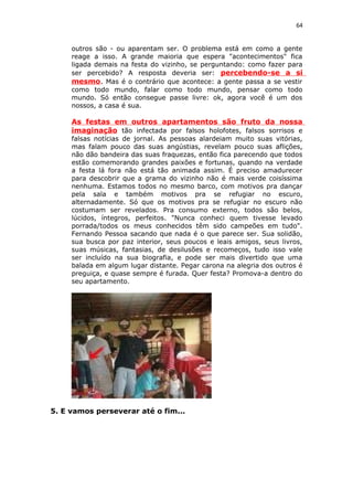 64
outros são - ou aparentam ser. O problema está em como a gente
reage a isso. A grande maioria que espera "acontecimentos" fica
ligada demais na festa do vizinho, se perguntando: como fazer para
ser percebido? A resposta deveria ser: percebendo-se a si
mesmo. Mas é o contrário que acontece: a gente passa a se vestir
como todo mundo, falar como todo mundo, pensar como todo
mundo. Só então consegue passe livre: ok, agora você é um dos
nossos, a casa é sua.
As festas em outros apartamentos são fruto da nossa
imaginação tão infectada por falsos holofotes, falsos sorrisos e
falsas notícias de jornal. As pessoas alardeiam muito suas vitórias,
mas falam pouco das suas angústias, revelam pouco suas aflições,
não dão bandeira das suas fraquezas, então fica parecendo que todos
estão comemorando grandes paixões e fortunas, quando na verdade
a festa lá fora não está tão animada assim. É preciso amadurecer
para descobrir que a grama do vizinho não é mais verde coisíssima
nenhuma. Estamos todos no mesmo barco, com motivos pra dançar
pela sala e também motivos pra se refugiar no escuro,
alternadamente. Só que os motivos pra se refugiar no escuro não
costumam ser revelados. Pra consumo externo, todos são belos,
lúcidos, íntegros, perfeitos. "Nunca conheci quem tivesse levado
porrada/todos os meus conhecidos têm sido campeões em tudo".
Fernando Pessoa sacando que nada é o que parece ser. Sua solidão,
sua busca por paz interior, seus poucos e leais amigos, seus livros,
suas músicas, fantasias, de desilusões e recomeços, tudo isso vale
ser incluído na sua biografia, e pode ser mais divertido que uma
balada em algum lugar distante. Pegar carona na alegria dos outros é
preguiça, e quase sempre é furada. Quer festa? Promova-a dentro do
seu apartamento.
5. E vamos perseverar até o fim...
 