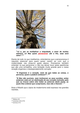65
“12 e, por se multiplicar a iniquidade, o amor de muitos
esfriará. 13 Mas quem perseverar até o fim, esse será
salvo”.137
Diante de tudo no que meditamos, entendemos que a perseverança é
requisito essencial para quem quiser resistir ao ruim que a
modernidade nos empurra goela abaixo. Precisamos também
entender no que perseverar e não nos deixar levar pelas aparências
que são uma armadilha, uma tentação muito grande para o nosso
coração enganoso e desesperadamente corrupto.
“9 Enganoso é o coração, mais do que todas as coisas, e
perverso; quem o poderá conhecer?”. 138
“8 Mas não ouviram, nem inclinaram os seus ouvidos; antes
andaram cada um na obstinação do seu coração malvado; pelo
que eu trouxe sobre eles todas as palavras deste pacto, as
quais lhes ordenei que cumprissem, mas não o fizeram”.139
Dizia o filósofo que o ápice do modernismo está expresso nos grandes
nazistas.
137
Mateus 24.
138
Jeremias 11:8; 17:9.
139
Jeremias 17:9.
 
