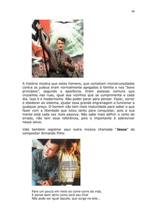 66
A história mostra que estes homens, que cometiam monstruosidades
contra os judeus eram normalmente apegados à família e nos “bons
princípios”, segundo a aparência. Eram pessoas comuns que
cruzamos nas ruas, igual aos vizinhos que se cumprimenta a cada
dia. Isso é o modernismo. Não poder parar para pensar. Fazer, correr
e obedecer ao sistema, ajudar essa grande engrenagem a funcionar a
qualquer preço. O homem não tem mais maturidade para saber o que
fazer com a liberdade que lutou tanto para conquistar, pois a sua
mente está cada vez mais passiva. Não sabe mais definir o certo do
errado, não tem essa referência, pois o importante é sobreviver
nessa selva.
Vale também registrar aqui outra música chamada “Jesus” do
compositor Armando Filho:
Pare um pouco em meio ao corre-corre da vida,
E pense bem sério como será seu final
Não pode ser igual àquele, que surge na tela...
 