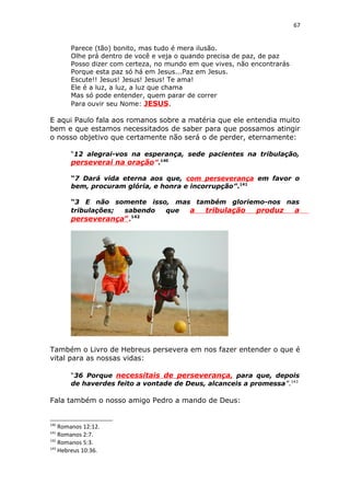 67
Parece (tão) bonito, mas tudo é mera ilusão.
Olhe prá dentro de você e veja o quando precisa de paz, de paz
Posso dizer com certeza, no mundo em que vives, não encontrarás
Porque esta paz só há em Jesus...Paz em Jesus.
Escute!! Jesus! Jesus! Jesus! Te ama!
Ele é a luz, a luz, a luz que chama
Mas só pode entender, quem parar de correr
Para ouvir seu Nome: JESUS.
E aqui Paulo fala aos romanos sobre a matéria que ele entendia muito
bem e que estamos necessitados de saber para que possamos atingir
o nosso objetivo que certamente não será o de perder, eternamente:
“12 alegrai-vos na esperança, sede pacientes na tribulação,
perseverai na oração”.140
“7 Dará vida eterna aos que, com perseverança em favor o
bem, procuram glória, e honra e incorrupção”.141
“3 E não somente isso, mas também gloriemo-nos nas
tribulações; sabendo que a tribulação produz a
perseverança”.142
Também o Livro de Hebreus persevera em nos fazer entender o que é
vital para as nossas vidas:
“36 Porque necessitais de perseverança, para que, depois
de haverdes feito a vontade de Deus, alcanceis a promessa”.143
Fala também o nosso amigo Pedro a mando de Deus:
140
Romanos 12:12.
141
Romanos 2:7.
142
Romanos 5:3.
143
Hebreus 10:36.
 