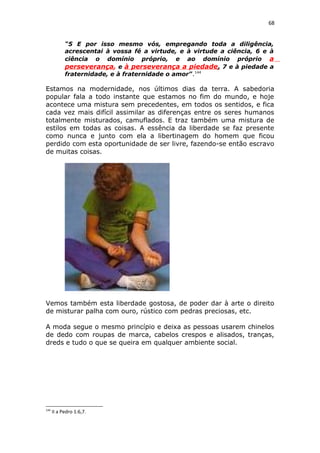 68
“5 E por isso mesmo vós, empregando toda a diligência,
acrescentai à vossa fé a virtude, e à virtude a ciência, 6 e à
ciência o domínio próprio, e ao domínio próprio a
perseverança, e à perseverança a piedade, 7 e à piedade a
fraternidade, e à fraternidade o amor”.144
Estamos na modernidade, nos últimos dias da terra. A sabedoria
popular fala a todo instante que estamos no fim do mundo, e hoje
acontece uma mistura sem precedentes, em todos os sentidos, e fica
cada vez mais difícil assimilar as diferenças entre os seres humanos
totalmente misturados, camuflados. E traz também uma mistura de
estilos em todas as coisas. A essência da liberdade se faz presente
como nunca e junto com ela a libertinagem do homem que ficou
perdido com esta oportunidade de ser livre, fazendo-se então escravo
de muitas coisas.
Vemos também esta liberdade gostosa, de poder dar à arte o direito
de misturar palha com ouro, rústico com pedras preciosas, etc.
A moda segue o mesmo princípio e deixa as pessoas usarem chinelos
de dedo com roupas de marca, cabelos crespos e alisados, tranças,
dreds e tudo o que se queira em qualquer ambiente social.
144
II a Pedro 1:6,7.
 