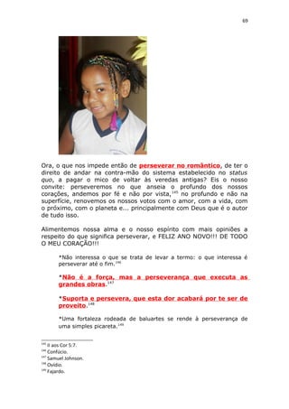69
Ora, o que nos impede então de perseverar no romântico, de ter o
direito de andar na contra-mão do sistema estabelecido no status
quo, a pagar o mico de voltar às veredas antigas? Eis o nosso
convite: perseveremos no que anseia o profundo dos nossos
corações, andemos por fé e não por vista,145
no profundo e não na
superfície, renovemos os nossos votos com o amor, com a vida, com
o próximo, com o planeta e... principalmente com Deus que é o autor
de tudo isso.
Alimentemos nossa alma e o nosso espírito com mais opiniões a
respeito do que significa perseverar, e FELIZ ANO NOVO!!! DE TODO
O MEU CORAÇÃO!!!
*Não interessa o que se trata de levar a termo: o que interessa é
perseverar até o fim.146
*Não é a força, mas a perseverança que executa as
grandes obras.147
*Suporta e persevera, que esta dor acabará por te ser de
proveito.148
*Uma fortaleza rodeada de baluartes se rende à perseverança de
uma simples picareta.149
145
II aos Cor 5:7.
146
Confúcio.
147
Samuel Johnson.
148
Ovídio.
149
Fajardo.
 