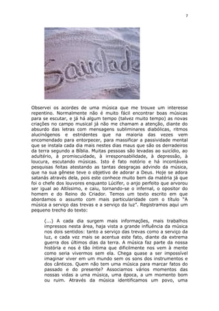 7
Observei os acordes de uma música que me trouxe um interesse
repentino. Normalmente não é muito fácil encontrar boas músicas
para se escutar, e já há algum tempo (talvez muito tempo) as novas
criações no campo musical já não me chamam a atenção, diante do
absurdo das letras com mensagens subliminares diabólicas, ritmos
alucinógenos e estridentes que na maioria das vezes vem
encomendado para entorpecer, para massificar a passividade mental
que se instala cada dia mais nestes dias maus que são os derradeiros
da terra segundo a Bíblia. Muitas pessoas são levadas ao suicídio, ao
adultério, à promiscuidade, à irresponsabilidade, à depressão, à
loucura, escutando músicas. Isto é fato notório e há incontáveis
pesquisas feitas atestando as tantas desgraças advindo da música,
que na sua gênese teve o objetivo de adorar a Deus. Hoje se adora
satanás através dela, pois este conhece muito bem da matéria já que
foi o chefe dos louvores enquanto Lúcifer, o anjo perfeito que arvorou
ser igual ao Altíssimo, e caiu, tornando-se o infernal, o opositor do
homem e do Reino do Criador. Temos um texto escrito em que
abordamos o assunto com mais particularidade com o título “A
música a serviço das trevas e a serviço da luz”. Registramos aqui um
pequeno trecho do texto:
(...) A cada dia surgem mais informações, mais trabalhos
impressos nesta área, haja vista a grande influência da música
nos dois sentidos: tanto a serviço das trevas como a serviço da
luz, e cada vez mais se acentua este fato, diante da extrema
guerra dos últimos dias da terra. A música faz parte da nossa
história e nos é tão íntima que dificilmente nos vem à mente
como seria vivermos sem ela. Chega quase a ser impossível
imaginar viver em um mundo sem os sons dos instrumentos e
dos cânticos. Quem não tem uma música para marcar fatos do
passado e do presente? Associamos vários momentos das
nossas vidas a uma música, uma época, a um momento bom
ou ruim. Através da música identificamos um povo, uma
 