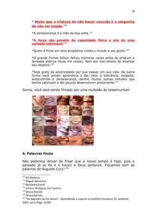 70
* Maior que a tristeza de não haver vencido é a vergonha
de não ter lutado.150
*A perseverança é a mãe da boa sorte.151
*A força não provém da capacidade física e sim de uma
vontade indomável.152
*Quem é firme em seus propósitos molda o mundo a seu gosto.153
*O grande Tomas Edison falhou inúmeras vezes antes de produzir a
lâmpada elétrica (duas mil vezes). Nem por isso deixou de alcançar
seu objetivo.154
*Seja grato às adversidades por que passar em sua vida. De outra
forma você jamais aprenderia a dar valor à tolerância, simpatia,
autocontrole e perseverança, dentre muitas outras virtudes que
tantos valorizam e tão poucos desenvolvem plenamente.155
Sorria, você está sendo filmado por uma multidão de testemunhas!
6. Palavras finais
Não podemos deixar de frisar que o nosso tempo é hoje, pois o
passado já se foi e o futuro a Deus pertence. Fiquemos com as
palavras de Augusto Cury:156
150
Rui Barbosa.
151
Miguel Servantes.
152
Mahatma Gandi.
153
Johann Wolfgang Von Goethe.
154
Desconhecido.
155
Desconhecido.
156
“Os Segredos do Pai Nosso” - Aprendendo a superar os conflitos humanos; RJ; sextante;
2007; vol 2; Págs: 35/40.
 